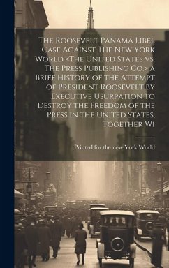 The Roosevelt Panama Libel Case Against The New York World a Brief History of the Attempt of President Roosevelt by Executive Usurpation to Destroy th