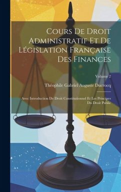 Cours De Droit Administratif Et De Législation Française Des Finances: Avec Introduction De Droit Constitutionnel Et Les Principes Du Droit Public; Vo - Ducrocq, Théophile Gabriel Auguste