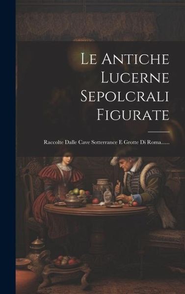 Le Antiche Lucerne Sepolcrali Figurate: Raccolte Dalle Cave Sotterrance E Grotte Di Roma......