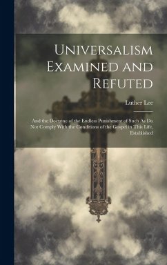 Universalism Examined and Refuted: And the Doctrine of the Endless Punishment of Such As Do Not Comply With the Conditions of the Gospel in This Life, - Lee, Luther