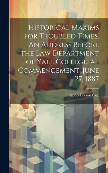 Historical Maxims for Troubled Times. An Address Before the Law Department of Yale College, at Commencement, June 27, 1887 Historical Maxims for Troubled Times. An Address Before the Law Department of Yale College, at Commencement, June 27, 1887