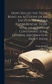 How I Killed the Tiger, Being an Account of my Encounter With a Royal Bengal Tiger. With an Appendix Containing Some General Information About India