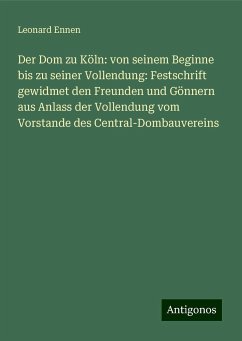 Der Dom zu Köln: von seinem Beginne bis zu seiner Vollendung: Festschrift gewidmet den Freunden und Gönnern aus Anlass der Vollendung vom Vorstande des Central-Dombauvereins - Ennen, Leonard Der Dom zu Köln: von seinem Beginne bis zu seiner Vollendung: Festschrift gewidmet den Freunden und Gönnern aus Anlass der Vollendung vom Vorstande des Central-Dombauvereins - Ennen, Leonard