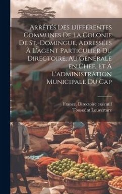 Cover Arrêtés des différentes communes de la colonie de St.-Domingue, adressées à l'agent particulier du Directoire, au générale en chef, et à l'administrat