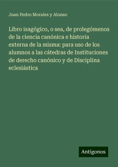 Libro isagógico, o sea, de prolegómenos de la ciencia canónica e historia externa de la misma: para uso de los alumnos a las cátedras de Instituciones de derecho canónico y de Disciplina eclesiástica - Morales y Alonso, Juan Pedro