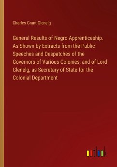 General Results of Negro Apprenticeship. As Shown by Extracts from the Public Speeches and Despatches of the Governors of Various Colonies, and of Lord Glenelg, as Secretary of State for the Colonial Department