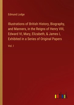 Illustrations of British History, Biography, and Manners, in the Reigns of Henry VIII, Edward VI, Mary, Elizabeth, & James I, Exhibited in a Series of Original Papers - Lodge, Edmund