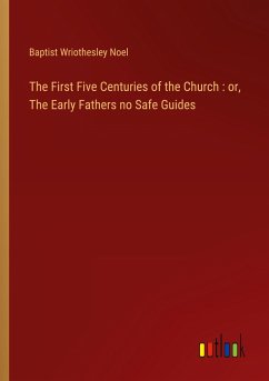 The First Five Centuries of the Church : or, The Early Fathers no Safe Guides - Noel, Baptist Wriothesley