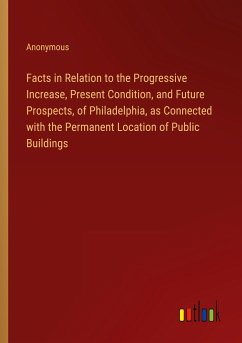 Facts in Relation to the Progressive Increase, Present Condition, and Future Prospects, of Philadelphia, as Connected with the Permanent Location of Public Buildings - Anonymous