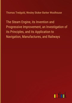 The Steam Engine, its Invention and Progressive Improvement, an Investigation of its Principles, and its Application to Navigation, Manufactures, and Railways - Tredgold, Thomas; Woolhouse, Wesley Stoker Barker