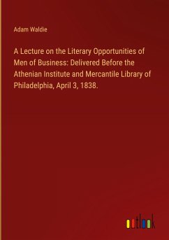 A Lecture on the Literary Opportunities of Men of Business: Delivered Before the Athenian Institute and Mercantile Library of Philadelphia, April 3, 1838.