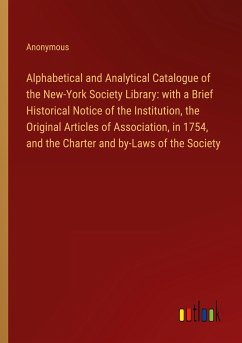 Alphabetical and Analytical Catalogue of the New-York Society Library: with a Brief Historical Notice of the Institution, the Original Articles of Association, in 1754, and the Charter and by-Laws of the Society