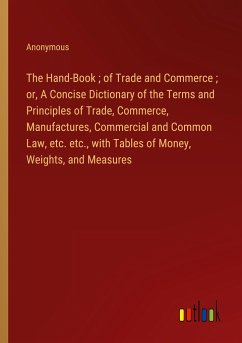 The Hand-Book ; of Trade and Commerce ; or, A Concise Dictionary of the Terms and Principles of Trade, Commerce, Manufactures, Commercial and Common Law, etc. etc., with Tables of Money, Weights, and Measures