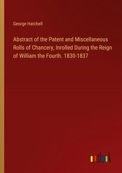 Abstract of the Patent and Miscellaneous Rolls of Chancery, Inrolled During the Reign of William the Fourth. 1830-1837 - Hatchell, George