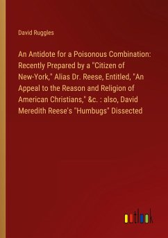 An Antidote for a Poisonous Combination: Recently Prepared by a &quote;Citizen of New-York,&quote; Alias Dr. Reese, Entitled, &quote;An Appeal to the Reason and Religion of American Christians,&quote; &c. : also, David Meredith Reese's &quote;Humbugs&quote; Dissected