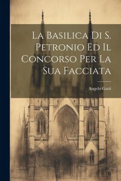 La Basilica Di S. Petronio Ed Il Concorso Per La Sua Facciata - Gatti, Angelo