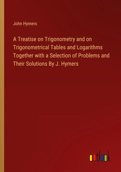 A Treatise on Trigonometry and on Trigonometrical Tables and Logarithms Together with a Selection of Problems and Their Solutions By J. Hymers