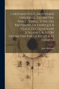 L'arithmetique, Arpentage Vniuersel, Geometrie Inaccessible, Toise Des Bastimens, La Fabrique & Vsage Des Quadrans Sollaires, & Autre Geometire Par La - Abraham, Jean