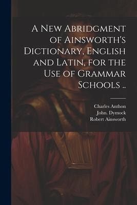 A New Abridgment of Ainsworth's Dictionary, English and Latin, for the Use of Grammar Schools ..