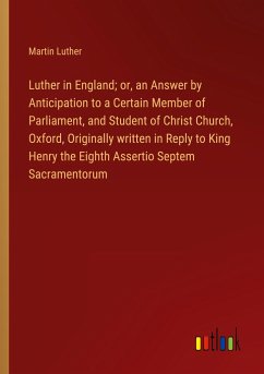 Luther in England; or, an Answer by Anticipation to a Certain Member of Parliament, and Student of Christ Church, Oxford, Originally written in Reply to King Henry the Eighth Assertio Septem Sacramentorum - Luther, Martin