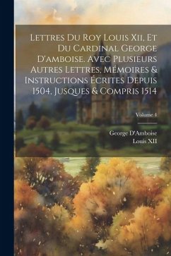 Cover Lettres Du Roy Louis Xii, Et Du Cardinal George D'amboise. Avec Plusieurs Autres Lettres, Mémoires & Instructions Écrites Depuis 1504, Jusques & Compr