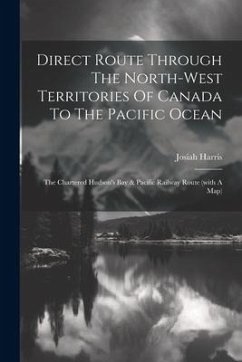 Direct Route Through The North-west Territories Of Canada To The Pacific Ocean: The Chartered Hudson's Bay & Pacific Railway Route (with A Map) - Harris, Josiah