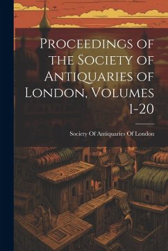 Proceedings of the Society of Antiquaries of London, Volumes 1-20 Proceedings of the Society of Antiquaries of London, Volumes 1-20