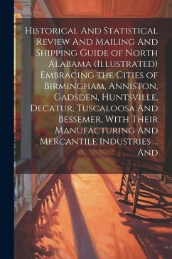 Cover Historical And Statistical Review And Mailing And Shipping Guide of North Alabama (illustrated) Embracing the Cities of Birmingham, Anniston, Gadsden, Huntsville, Decatur, Tuscaloosa And Bessemer, With Their Manufacturing And Mercantile Industries ... And