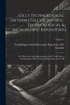 Gill's Technological [Afterw.] Gill's Scientific, Technological & Microscopic Repository; Or, Discoveries and Improvements in the Useful Arts, a Conti - Gill's Scientific, Technological And