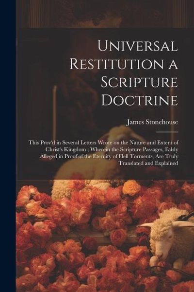 Universal Restitution a Scripture Doctrine: This Prov'd in Several Letters Wrote on the Nature and Extent of Christ's Kingdom; Wherein the Scripture P Universal Restitution a Scripture Doctrine: This Prov'd in Several Letters Wrote on the Nature and Extent of Christ's Kingdom; Wherein the Scripture P