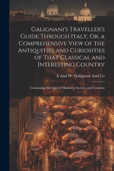 Galignani's Traveller's Guide Through Italy, Or, a Comprehensive View of the Antiquities and Curiosities of That Classical and Interesting Country: Co