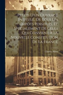 Précis D'un Ouvrage Intitulé, De Tous Les Impôts Possibles, Et Spécialement De Celui Qui Convient À La Nouvelle Constitution De La France - Pillon, Charles