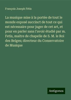 La musique mise à la portée de tout le monde exposé succinct de tout ce qui est nécessaire pour juger de cet art, et pour en parler sans l'avoir étudié par m. Fetis, maitre de chapelle de S. M. le Roi des Belges; directeur du Conservatoire de Musique - Fétis, François Joseph