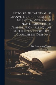 Cover Histoire Du Cardinal De Granvelle, Archevêque De Besançon, Vice-roi De Naples, Ministre De L'empereur Charles-quint Et De Philippe Second, ... (par L.