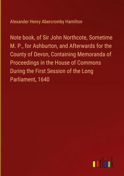 Note book, of Sir John Northcote, Sometime M. P., for Ashburton, and Afterwards for the County of Devon, Containing Memoranda of Proceedings in the House of Commons During the First Session of the Long Parliament, 1640