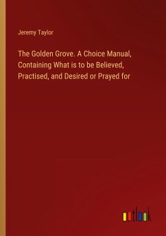 The Golden Grove. A Choice Manual, Containing What is to be Believed, Practised, and Desired or Prayed for - Taylor, Jeremy