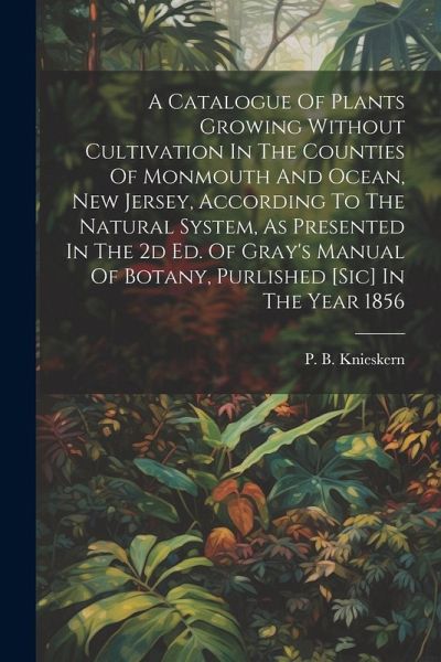 A Catalogue Of Plants Growing Without Cultivation In The Counties Of Monmouth And Ocean, New Jersey, According To The Natural System, As Presented In The 2d Ed. Of Gray's Manual Of Botany, Purlished [sic] In The Year 1856