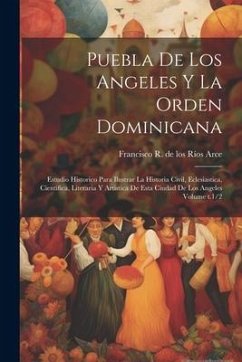 Puebla de los Angeles y la Orden dominicana: Estudio historico para ilustrar la historia civil, eclesiastica, cientifica, literaria y artistica de est - Ríos Arce, Francisco R. de Los