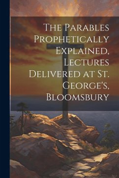 The Parables Prophetically Explained, Lectures Delivered at St. George's, Bloomsbury - Anonymous