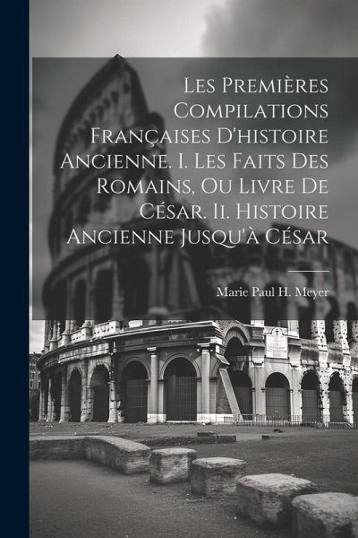 Les Premières Compilations Françaises D'histoire Ancienne. I. Les Faits Des Romains, Ou Livre De César. Ii. Histoire Ancienne Jusqu'à César Les Premières Compilations Françaises D'histoire Ancienne. I. Les Faits Des Romains, Ou Livre De César. Ii. Histoire Ancienne Jusqu'à César