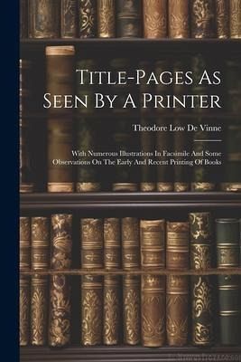 Title-pages As Seen By A Printer: With Numerous Illustrations In Facsimile And Some Observations On The Early And Recent Printing Of Books Title-pages As Seen By A Printer: With Numerous Illustrations In Facsimile And Some Observations On The Early And Recent Printing Of Books