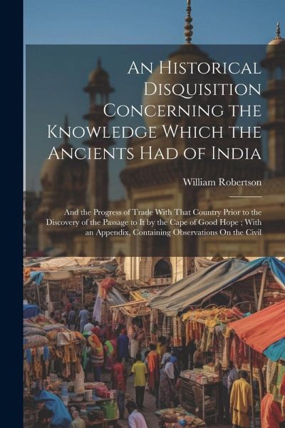 An Historical Disquisition Concerning the Knowledge Which the Ancients Had of India: And the Progress of Trade With That Country Prior to the Discover An Historical Disquisition Concerning the Knowledge Which the Ancients Had of India: And the Progress of Trade With That Country Prior to the Discover