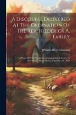 A Discourse Delivered At The Ordination Of The Rev. Frederick A. Farley: As Pastor Of The Westminster Congregational Society In Providence, Rhode Isla A Discourse Delivered At The Ordination Of The Rev. Frederick A. Farley: As Pastor Of The Westminster Congregational Society In Providence, Rhode Isla