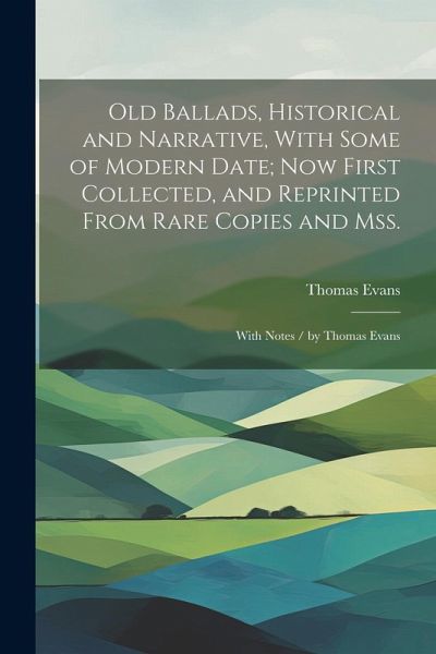 Old Ballads, Historical and Narrative, With Some of Modern Date; Now First Collected, and Reprinted From Rare Copies and Mss.: With Notes / by Thomas Old Ballads, Historical and Narrative, With Some of Modern Date; Now First Collected, and Reprinted From Rare Copies and Mss.: With Notes / by Thomas