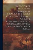 Colección De Privilegios, Franquezas, Exenciones Y Fueros Concedidos A Varios Pueblos Y Corporaciones De La Corona De Castilla, Copiados De Orden De S