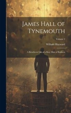 James Hall of Tynemouth: A Beneficent Life of a Busy Man of Business; Volume 2 - Hayward, William