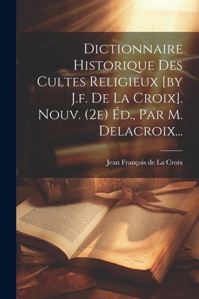 Dictionnaire Historique Des Cultes Religieux [by J.f. De La Croix]. Nouv. (2e) Éd., Par M. Delacroix...