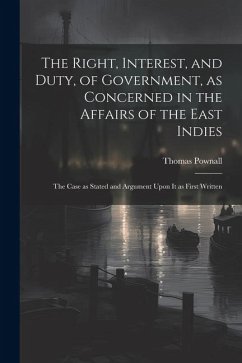 The Right, Interest, and Duty, of Government, as Concerned in the Affairs of the East Indies: The Case as Stated and Argument Upon It as First Written - Pownall, Thomas