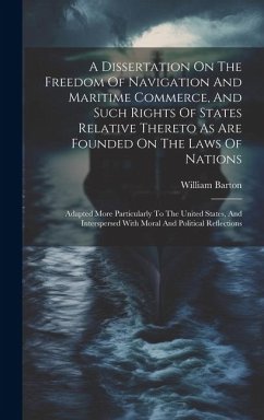 A Dissertation On The Freedom Of Navigation And Maritime Commerce, And Such Rights Of States Relative Thereto As Are Founded On The Laws Of Nations: A - Barton, William