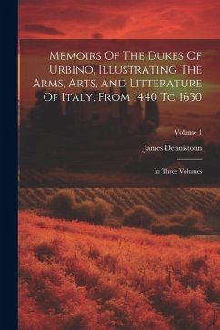 Memoirs Of The Dukes Of Urbino, Illustrating The Arms, Arts, And Litterature Of Italy, From 1440 To 1630: In Three Volumes; Volume 1 - Dennistoun, James